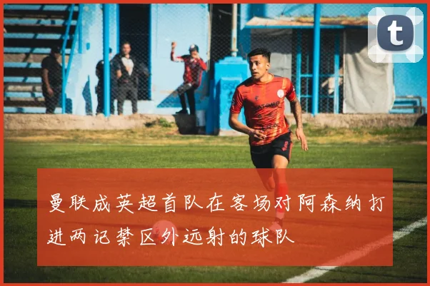 曼联成英超首队在客场对阿森纳打进两记禁区外远射的球队