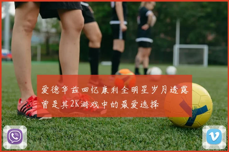 爱德华兹回忆康利全明星岁月透露曾是其2K游戏中的最爱选择