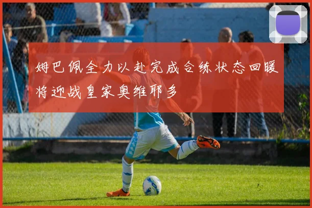 姆巴佩全力以赴完成合练状态回暖将迎战皇家奥维耶多