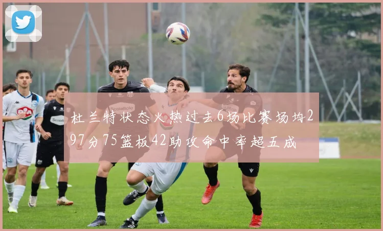 杜兰特状态火热过去6场比赛场均297分75篮板42助攻命中率超五成
