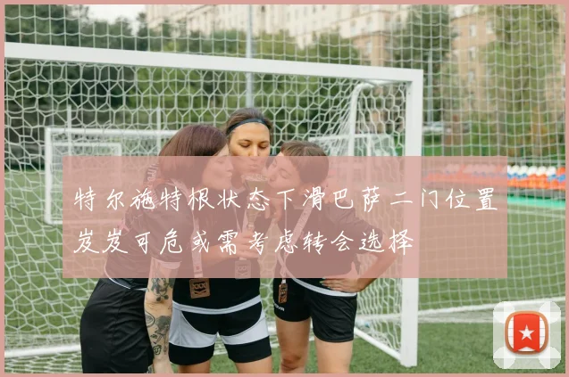 特尔施特根状态下滑巴萨二门位置岌岌可危或需考虑转会选择