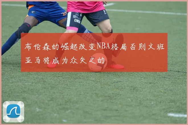 布伦森的崛起改变NBA格局否则文班亚马将成为众矢之的