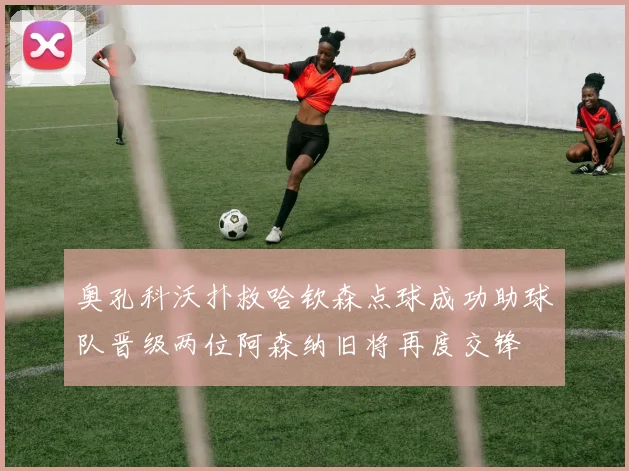 奥孔科沃扑救哈钦森点球成功助球队晋级两位阿森纳旧将再度交锋