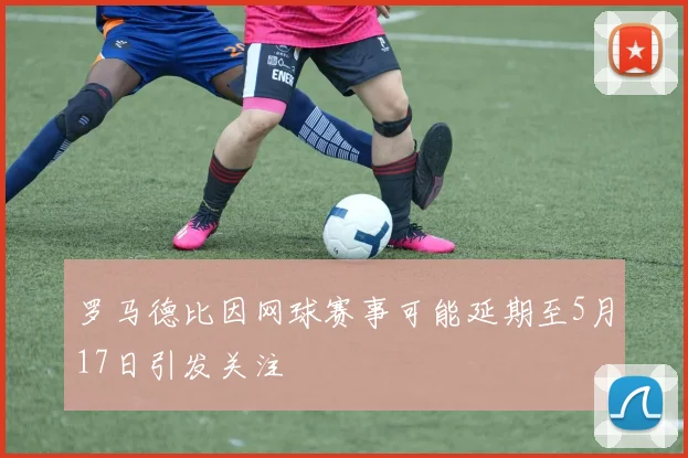 罗马德比因网球赛事可能延期至5月17日引发关注
