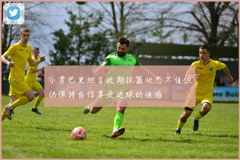 小贾巴里坦言近期投篮状态不佳但仍保持自信享受进球的快感