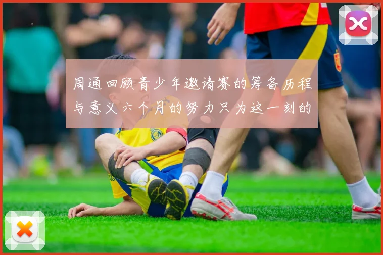 周通回顾青少年邀请赛的筹备历程与意义六个月的努力只为这一刻的精彩