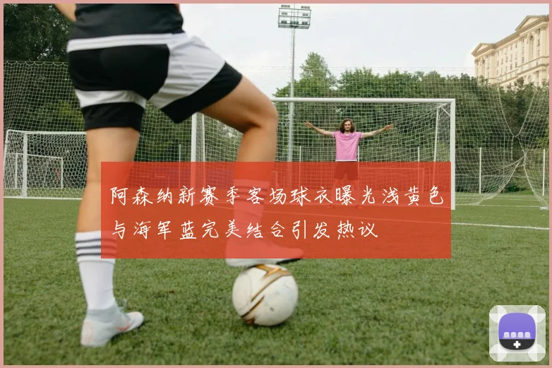 阿森纳新赛季客场球衣曝光浅黄色与海军蓝完美结合引发热议