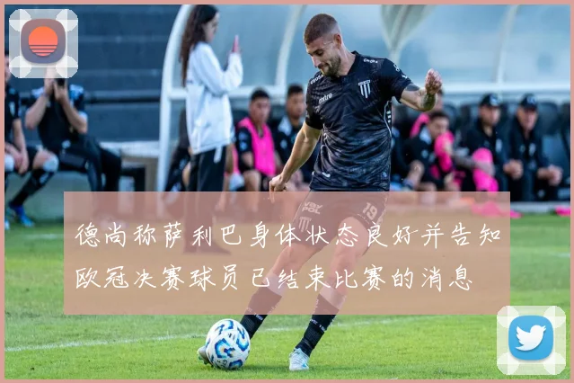 德尚称萨利巴身体状态良好并告知欧冠决赛球员已结束比赛的消息