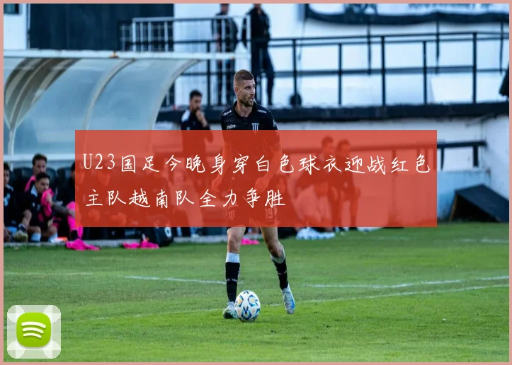 U23国足今晚身穿白色球衣迎战红色主队越南队全力争胜