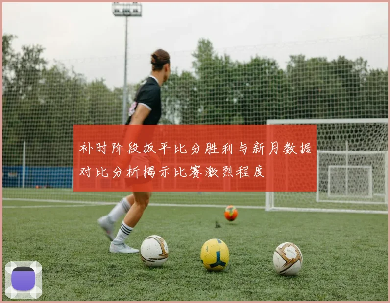 补时阶段扳平比分胜利与新月数据对比分析揭示比赛激烈程度