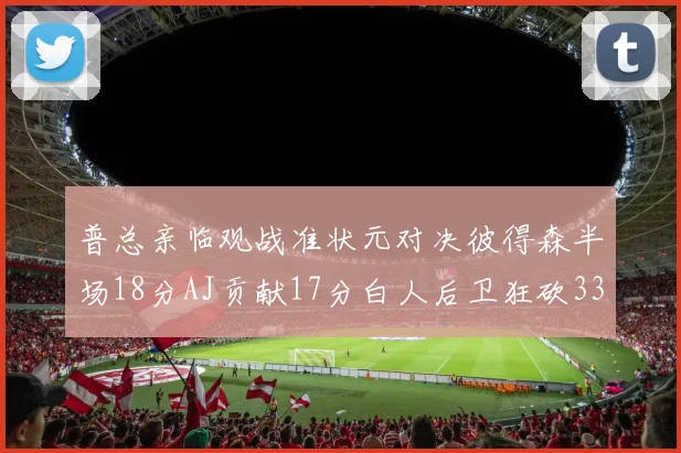 普总亲临观战准状元对决彼得森半场18分AJ贡献17分白人后卫狂砍33分10助攻