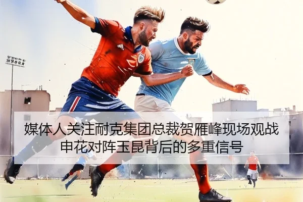 媒体人关注耐克集团总裁贺雁峰现场观战申花对阵玉昆背后的多重信号 - KaiyuanGamecard